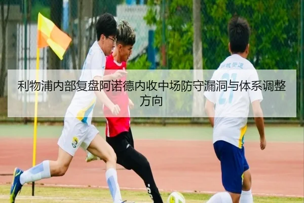 利物浦内部复盘阿诺德内收中场防守漏洞与体系调整方向
