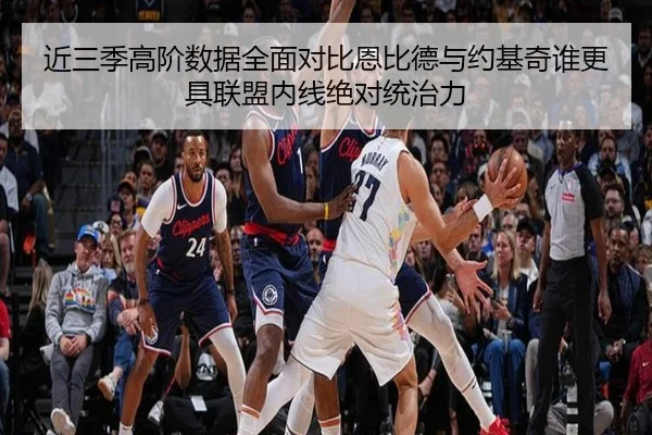 近三季高阶数据全面对比恩比德与约基奇谁更具联盟内线绝对统治力