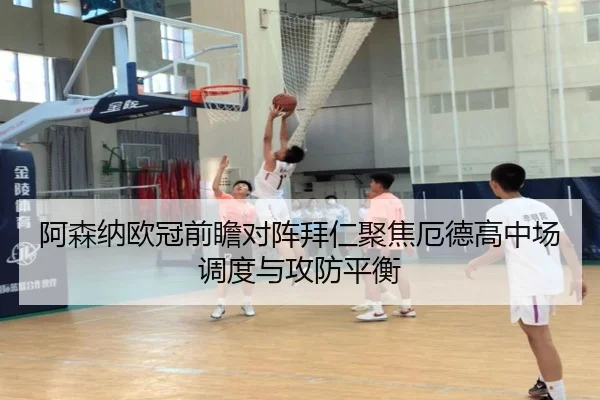 阿森纳欧冠前瞻对阵拜仁聚焦厄德高中场调度与攻防平衡