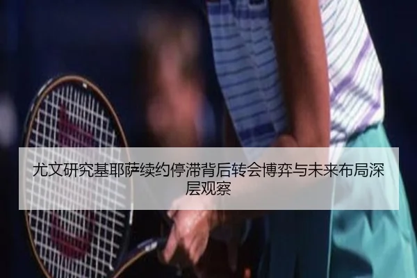 尤文研究基耶萨续约停滞背后转会博弈与未来布局深层观察