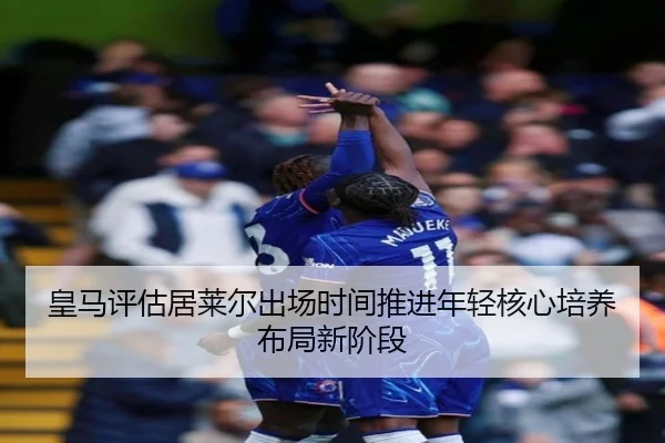 皇马评估居莱尔出场时间推进年轻核心培养布局新阶段