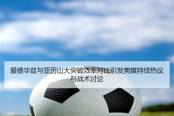 爱德华兹与亚历山大突破效率对比引发美媒持续热议与战术讨论